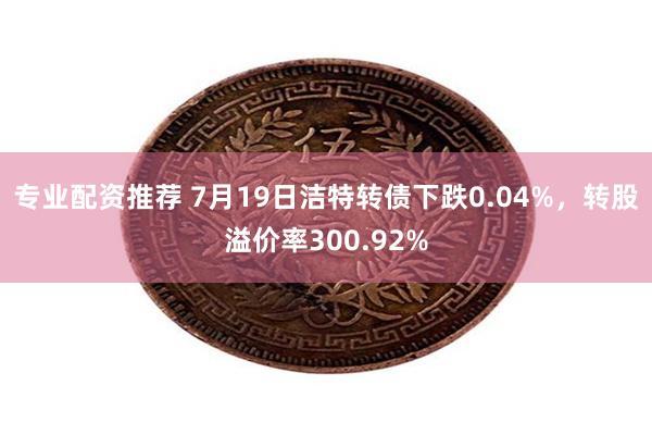 专业配资推荐 7月19日洁特转债下跌0.04%，转股溢价率300.92%