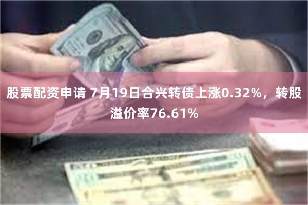 股票配资申请 7月19日合兴转债上涨0.32%，转股溢价率76.61%