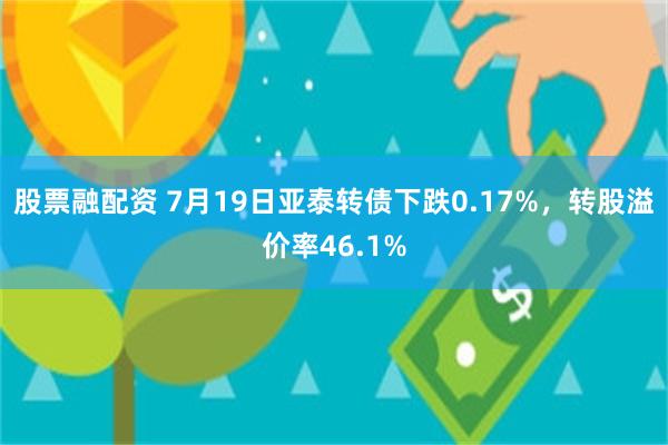 股票融配资 7月19日亚泰转债下跌0.17%，转股溢价率46.1%