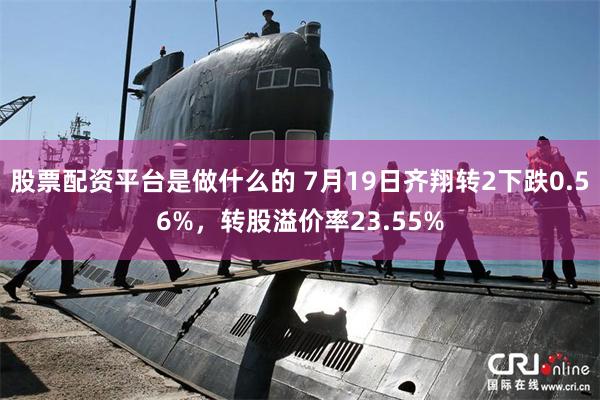 股票配资平台是做什么的 7月19日齐翔转2下跌0.56%，转股溢价率23.55%