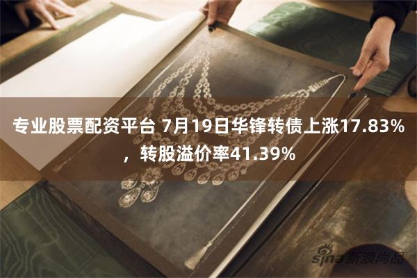 专业股票配资平台 7月19日华锋转债上涨17.83%，转股溢价率41.39%