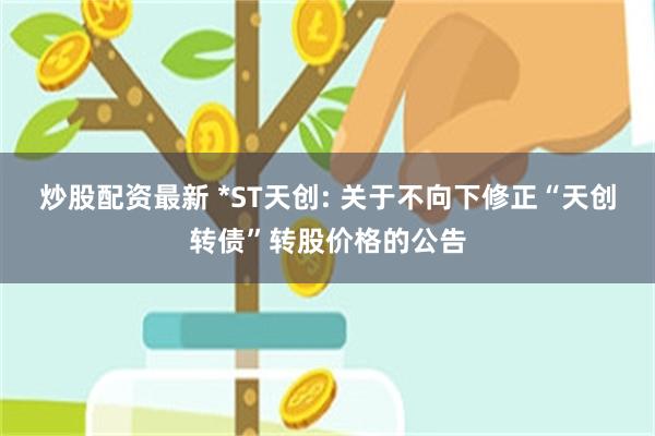 炒股配资最新 *ST天创: 关于不向下修正“天创转债”转股价格的公告