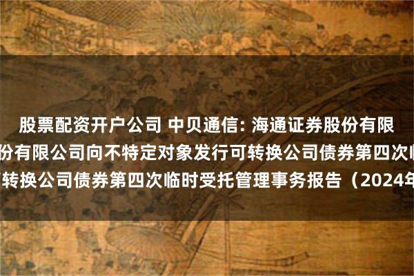 股票配资开户公司 中贝通信: 海通证券股份有限公司关于中贝通信集团股份有限公司向不特定对象发行可转换公司债券第四次临时受托管理事务报告（2024年度）