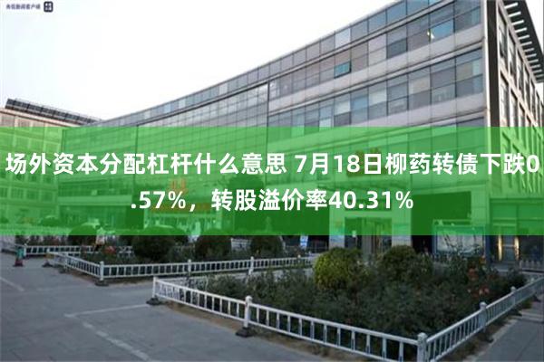 场外资本分配杠杆什么意思 7月18日柳药转债下跌0.57%，转股溢价率40.31%