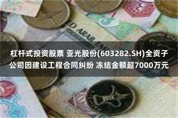 杠杆式投资股票 亚光股份(603282.SH)全资子公司因建设工程合同纠纷 冻结金额超7000万元