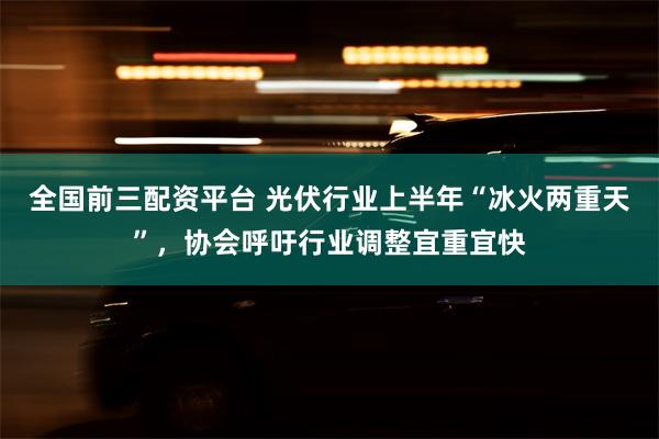 全国前三配资平台 光伏行业上半年“冰火两重天”，协会呼吁行业调整宜重宜快