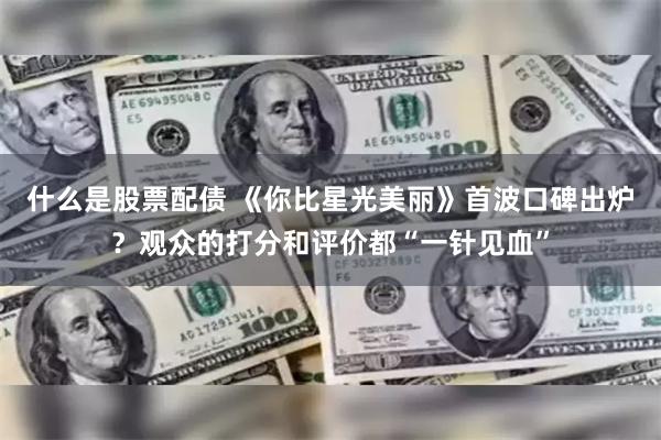 什么是股票配债 《你比星光美丽》首波口碑出炉？观众的打分和评价都“一针见血”