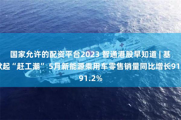 国家允许的配资平台2023 智通港股早知道 | 基建掀起“赶工潮” 5月新能源乘用车零售销量同比增长91.2%