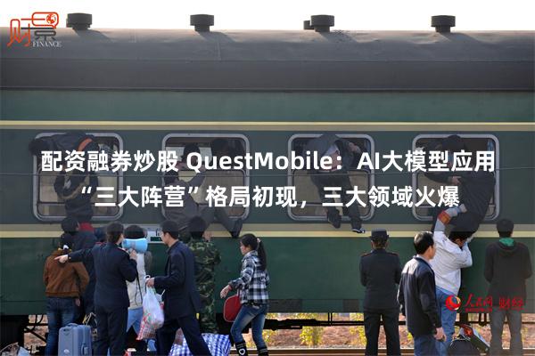 配资融券炒股 QuestMobile：AI大模型应用“三大阵营”格局初现，三大领域火爆