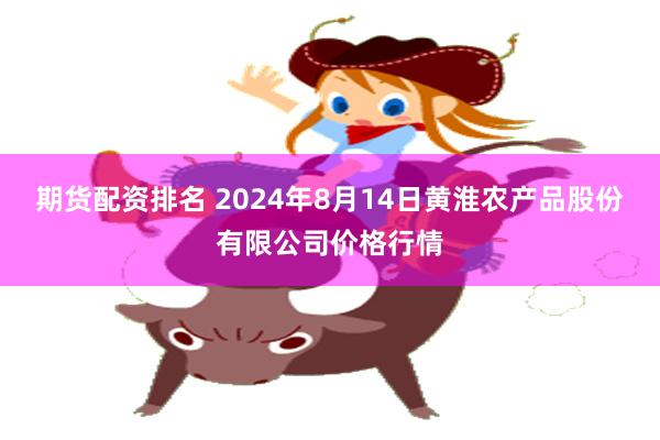 期货配资排名 2024年8月14日黄淮农产品股份有限公司价格行情