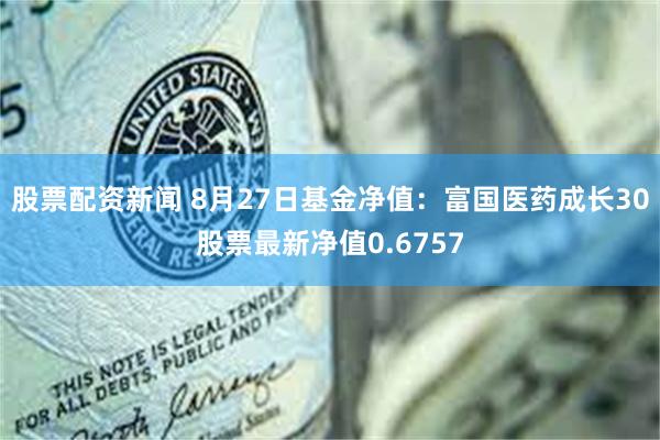 股票配资新闻 8月27日基金净值：富国医药成长30股票最新净值0.6757