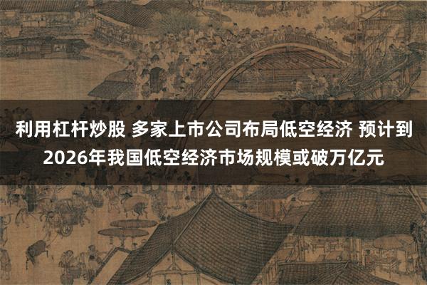 利用杠杆炒股 多家上市公司布局低空经济 预计到2026年我国低空经济市场规模或破万亿元