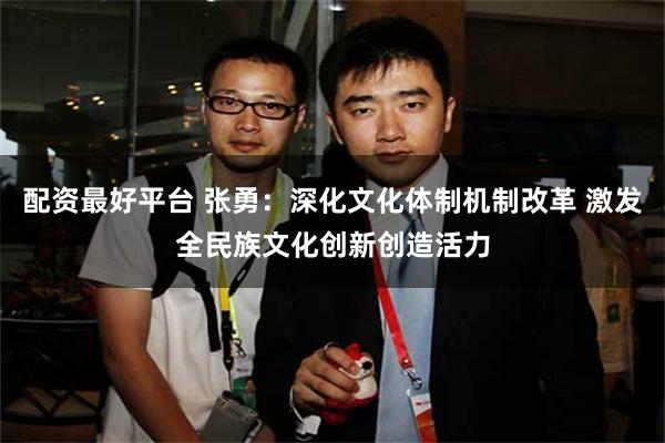 配资最好平台 张勇：深化文化体制机制改革 激发全民族文化创新创造活力