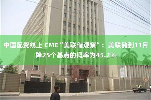 中国配资线上 CME“美联储观察”：美联储到11月降25个基点的概率为45.2%