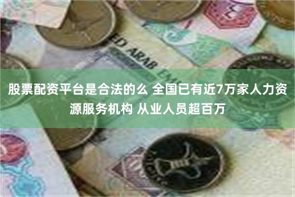 股票配资平台是合法的么 全国已有近7万家人力资源服务机构 从业人员超百万