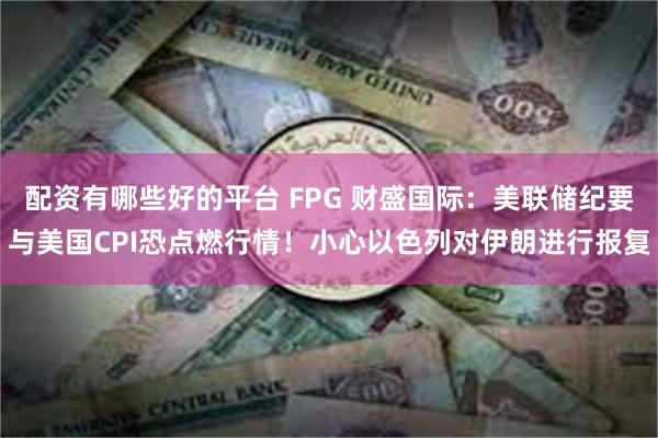 配资有哪些好的平台 FPG 财盛国际：美联储纪要与美国CPI恐点燃行情！小心以色列对伊朗进行报复