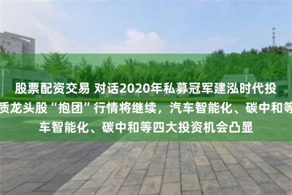 股票配资交易 对话2020年私募冠军建泓时代投资总监赵媛媛：优质龙头股“抱团”行情将继续，汽车智能化、碳中和等四大投资机会凸显