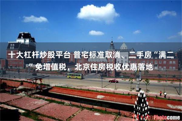 十大杠杆炒股平台 普宅标准取消、二手房“满二”免增值税，北京住房税收优惠落地