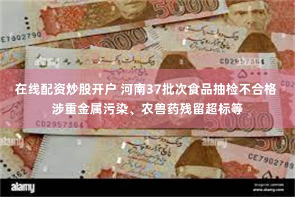 在线配资炒股开户 河南37批次食品抽检不合格 涉重金属污染、农兽药残留超标等