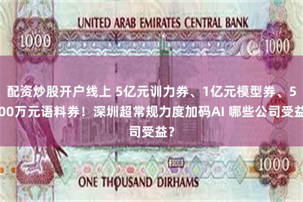 配资炒股开户线上 5亿元训力券、1亿元模型券、5000万元语料券！深圳超常规力度加码AI 哪些公司受益？