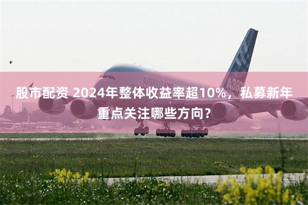 股市配资 2024年整体收益率超10%，私募新年重点关注哪些方向？