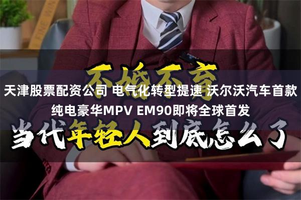 天津股票配资公司 电气化转型提速 沃尔沃汽车首款纯电豪华MPV EM90即将全球首发