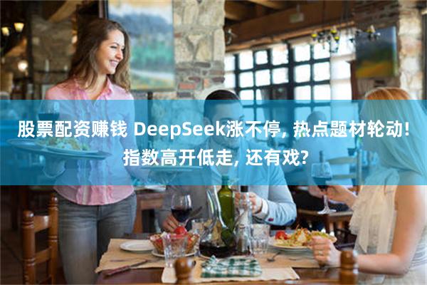 股票配资赚钱 DeepSeek涨不停, 热点题材轮动! 指数高开低走, 还有戏?