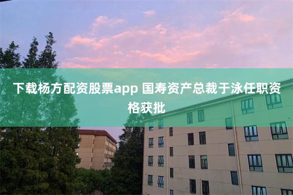 下载杨方配资股票app 国寿资产总裁于泳任职资格获批