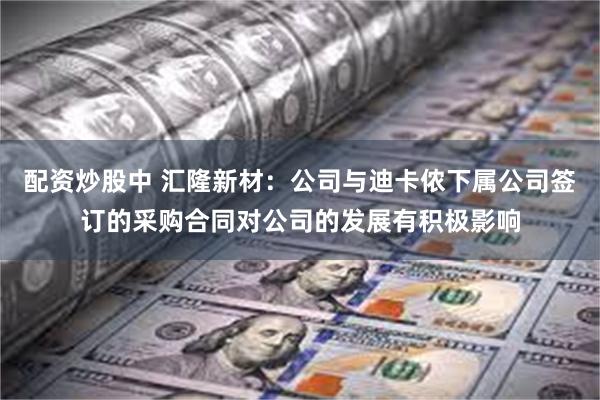 配资炒股中 汇隆新材：公司与迪卡侬下属公司签订的采购合同对公司的发展有积极影响