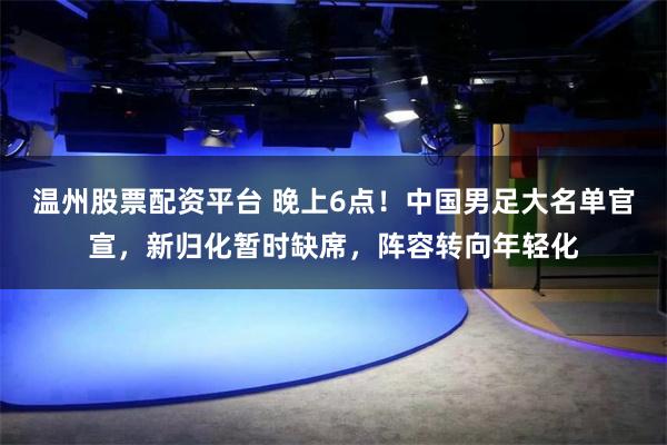 温州股票配资平台 晚上6点！中国男足大名单官宣，新归化暂时缺席，阵容转向年轻化