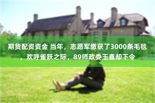 期货配资资金 当年，志愿军缴获了3000条毛毯，欢呼雀跃之际，89师政委王直却下令